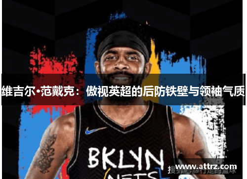 维吉尔·范戴克:傲视英超的后防铁壁与领袖气质 维吉尔·范戴克:傲视英超的后防铁壁与领袖气质