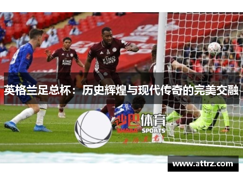 英格兰足总杯:历史辉煌与现代传奇的完美交融 英格兰足总杯:历史辉煌与现代传奇的完美交融