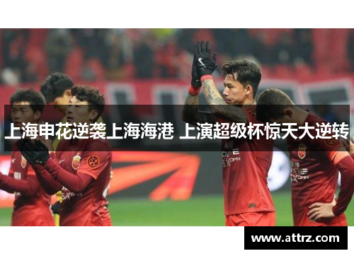 上海申花逆袭上海海港 上演超级杯惊天大逆转 上海申花逆袭上海海港 上演超级杯惊天大逆转