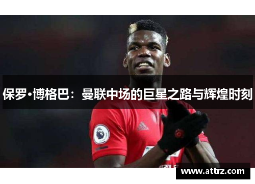 保罗·博格巴:曼联中场的巨星之路与辉煌时刻 保罗·博格巴:曼联中场的巨星之路与辉煌时刻