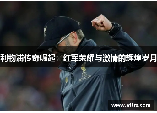 利物浦传奇崛起:红军荣耀与激情的辉煌岁月 利物浦传奇崛起:红军荣耀与激情的辉煌岁月