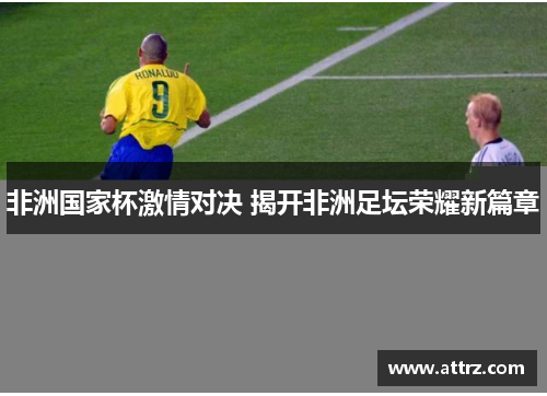 非洲国家杯激情对决 揭开非洲足坛荣耀新篇章 非洲国家杯激情对决 揭开非洲足坛荣耀新篇章