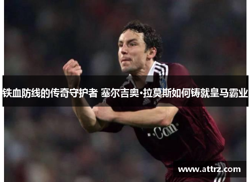 铁血防线的传奇守护者 塞尔吉奥·拉莫斯如何铸就皇马霸业 铁血防线的传奇守护者 塞尔吉奥·拉莫斯如何铸就皇马霸业