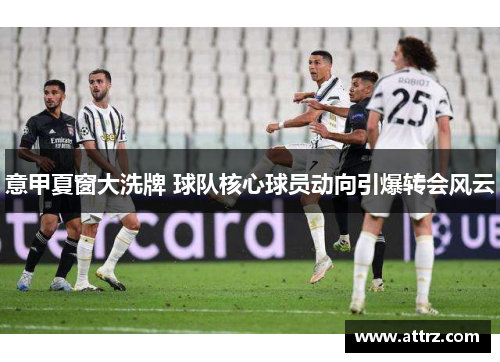 意甲夏窗大洗牌 球队核心球员动向引爆转会风云 意甲夏窗大洗牌 球队核心球员动向引爆转会风云