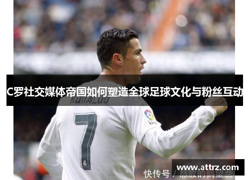 C罗社交媒体帝国如何塑造全球足球文化与粉丝互动 C罗社交媒体帝国如何塑造全球足球文化与粉丝互动