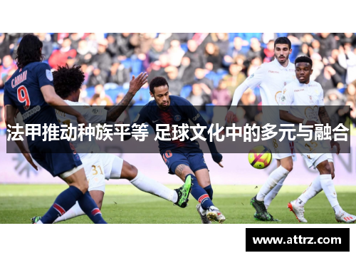 法甲推动种族平等 足球文化中的多元与融合 法甲推动种族平等 足球文化中的多元与融合