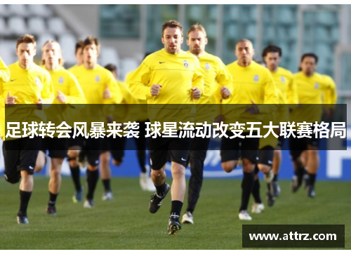 足球转会风暴来袭 球星流动改变五大联赛格局 足球转会风暴来袭 球星流动改变五大联赛格局