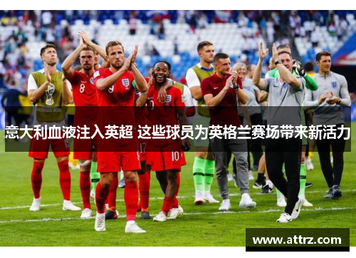 意大利血液注入英超 这些球员为英格兰赛场带来新活力 意大利血液注入英超 这些球员为英格兰赛场带来新活力