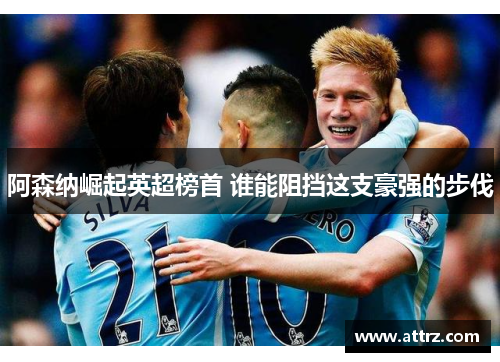 阿森纳崛起英超榜首 谁能阻挡这支豪强的步伐 阿森纳崛起英超榜首 谁能阻挡这支豪强的步伐