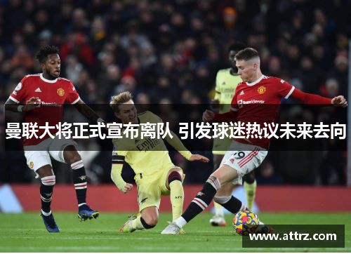 曼联大将正式宣布离队 引发球迷热议未来去向 曼联大将正式宣布离队 引发球迷热议未来去向